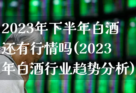 2023年下半年白酒还有行情吗(2023年白酒行业趋势分析)_https://www.jumanxin.com_创业板_第1张