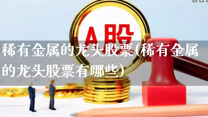 稀有金属的龙头股票(稀有金属的龙头股票有哪些)_https://www.jumanxin.com_北交所_第1张