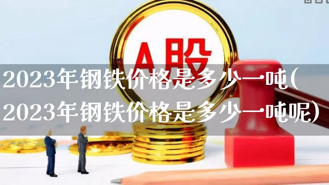 2023年钢铁价格是多少一吨(2023年钢铁价格是多少一吨呢)_https://www.jumanxin.com_科创板_第1张