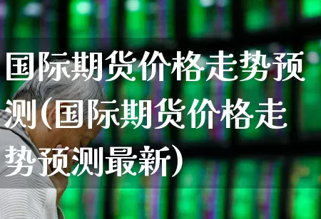 国际期货价格走势预测(国际期货价格走势预测最新)_https://www.jumanxin.com_北交所_第1张