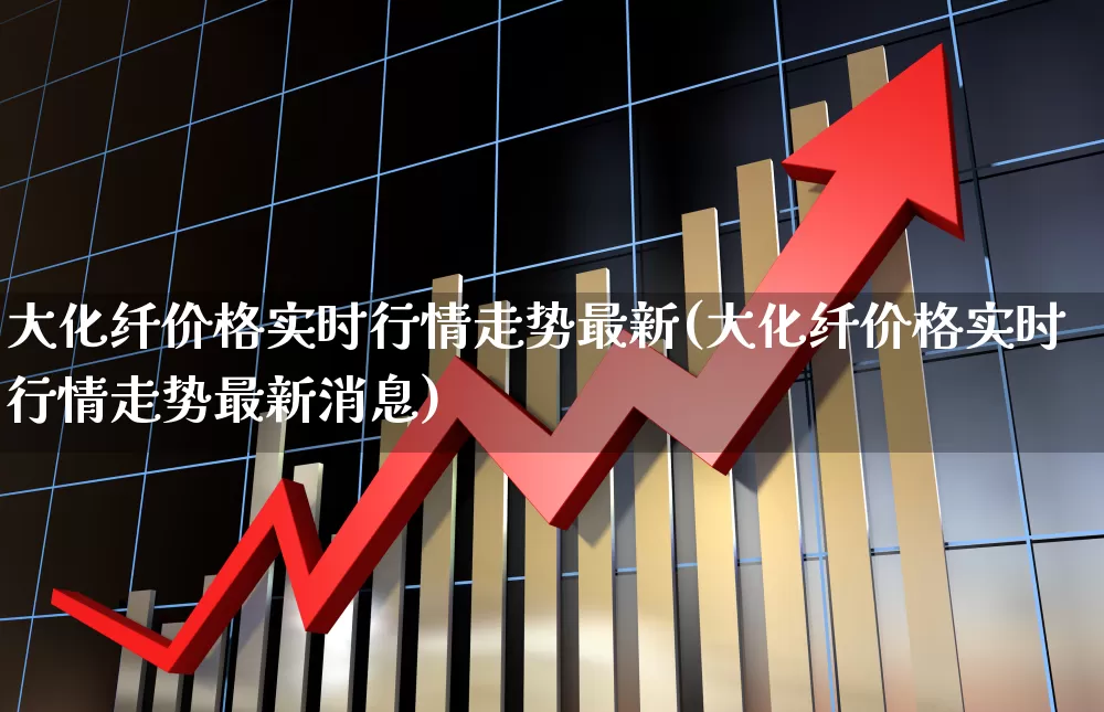 大化纤价格实时行情走势最新(大化纤价格实时行情走势最新消息)_https://www.jumanxin.com_上交所_第1张