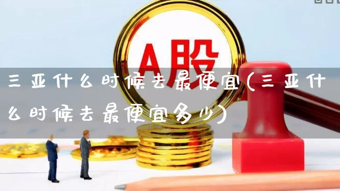 三亚什么时候去最便宜(三亚什么时候去最便宜多少)_https://www.jumanxin.com_上交所_第1张