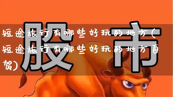 短途旅行有哪些好玩的地方(短途旅行有哪些好玩的地方自贺)_https://www.jumanxin.com_北交所_第1张