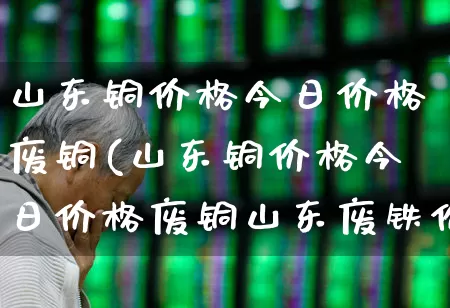 山东铜价格今日价格废铜(山东铜价格今日价格废铜山东废铁价格)_https://www.jumanxin.com_北交所_第1张