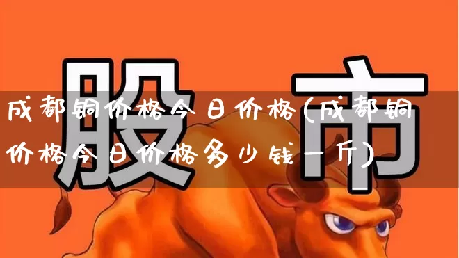 成都铜价格今日价格(成都铜价格今日价格多少钱一斤)_https://www.jumanxin.com_上交所_第1张