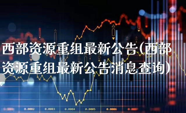 西部资源重组最新公告(西部资源重组最新公告消息查询)_https://www.jumanxin.com_北交所_第1张