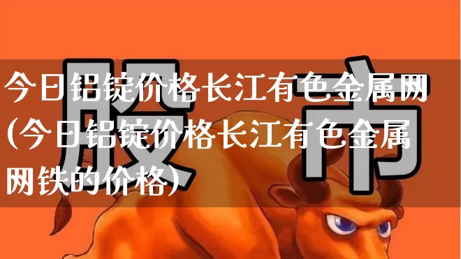 今日铝锭价格长江有色金属网(今日铝锭价格长江有色金属网铁的价格)_https://www.jumanxin.com_上交所_第1张