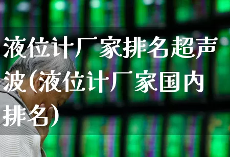 液位计厂家排名超声波(液位计厂家国内排名)_https://www.jumanxin.com_科创板_第1张