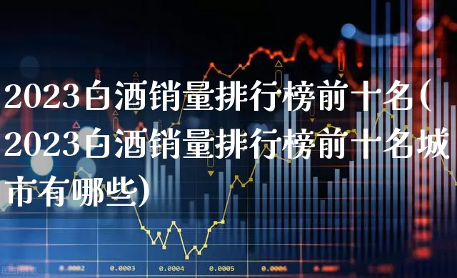 2023白酒销量排行榜前十名(2023白酒销量排行榜前十名城市有哪些)_https://www.jumanxin.com_北交所_第1张