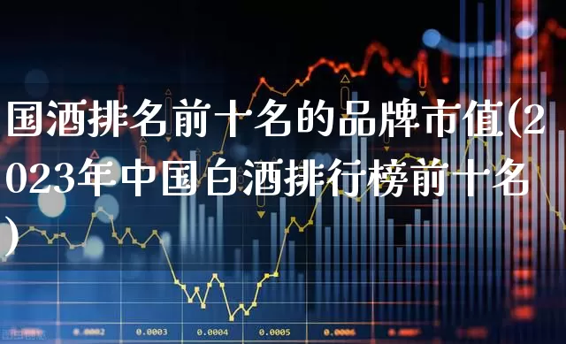 国酒排名前十名的品牌市值(2023年中国白酒排行榜前十名)_https://www.jumanxin.com_北交所_第1张
