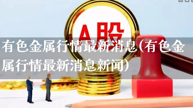 有色金属行情最新消息(有色金属行情最新消息新闻)_https://www.jumanxin.com_上交所_第1张