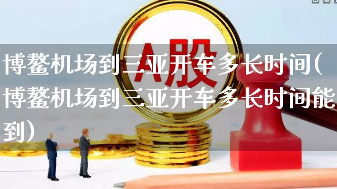 博鳌机场到三亚开车多长时间(博鳌机场到三亚开车多长时间能到)_https://www.jumanxin.com_上交所_第1张