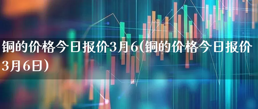 铜的价格今日报价3月6(铜的价格今日报价3月6日)_https://www.jumanxin.com_深交所_第1张
