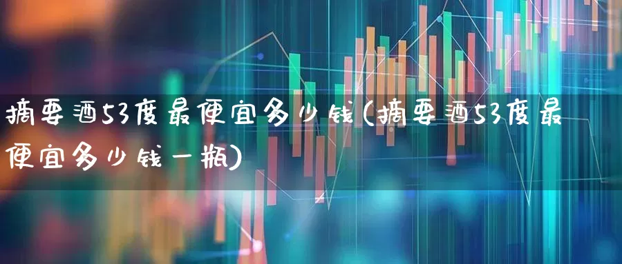 摘要酒53度最便宜多少钱(摘要酒53度最便宜多少钱一瓶)_https://www.jumanxin.com_创业板_第1张