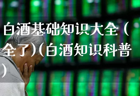 白酒基础知识大全 (全了)(白酒知识科普)_https://www.jumanxin.com_创业板_第1张