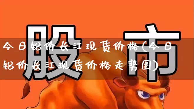 今日铝价长江现货价格(今日铝价长江现货价格走势图)_https://www.jumanxin.com_上交所_第1张