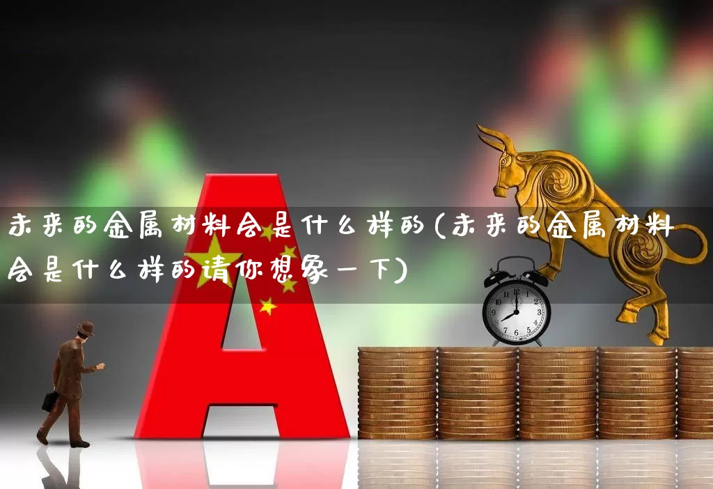 未来的金属材料会是什么样的(未来的金属材料会是什么样的请你想象一下)_https://www.jumanxin.com_科创板_第1张