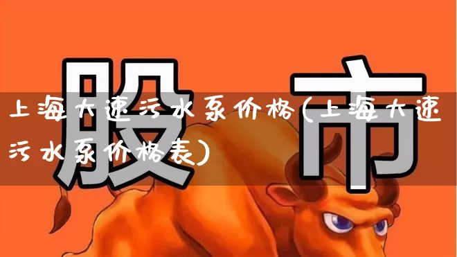 上海大速污水泵价格(上海大速污水泵价格表)_https://www.jumanxin.com_创业板_第1张