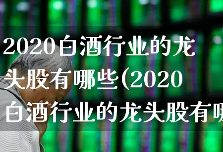 2020白酒行业的龙头股有哪些(2020白酒行业的龙头股有哪些股票)_https://www.jumanxin.com_北交所_第1张