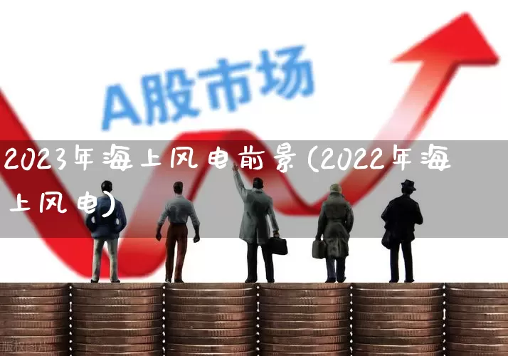 2023年海上风电前景(2022年海上风电)_https://www.jumanxin.com_北交所_第1张