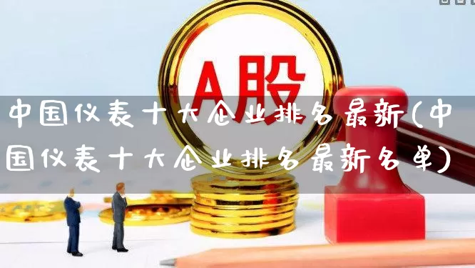 中国仪表十大企业排名最新(中国仪表十大企业排名最新名单)_https://www.jumanxin.com_创业板_第1张