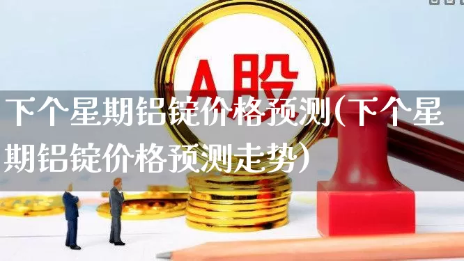 下个星期铝锭价格预测(下个星期铝锭价格预测走势)_https://www.jumanxin.com_深交所_第1张