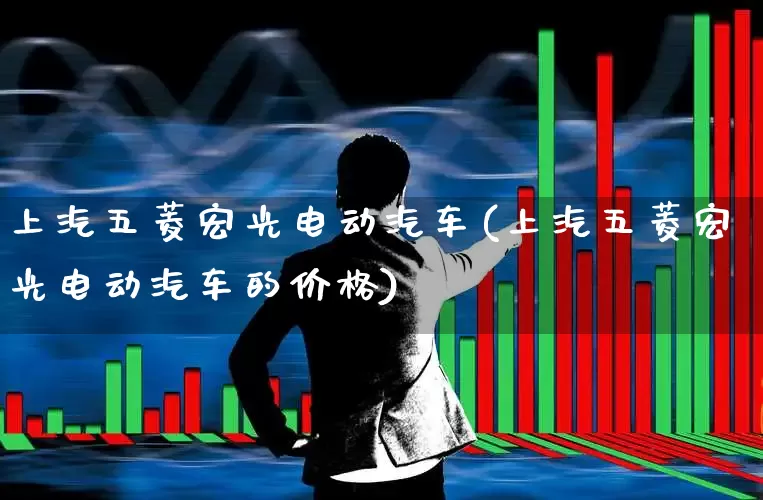 上汽五菱宏光电动汽车(上汽五菱宏光电动汽车的价格)_https://www.jumanxin.com_北交所_第1张