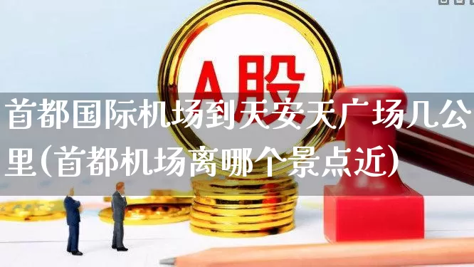 首都国际机场到天安天广场几公里(首都机场离哪个景点近)_https://www.jumanxin.com_上交所_第1张