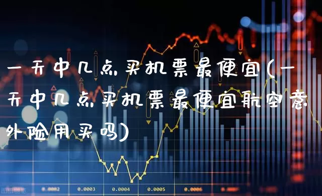 一天中几点买机票最便宜(一天中几点买机票最便宜航空意外险用买吗)_https://www.jumanxin.com_深交所_第1张