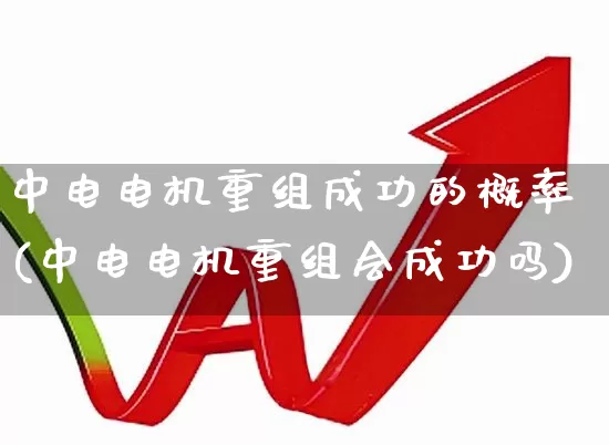 中电电机重组成功的概率(中电电机重组会成功吗)_https://www.jumanxin.com_上交所_第1张
