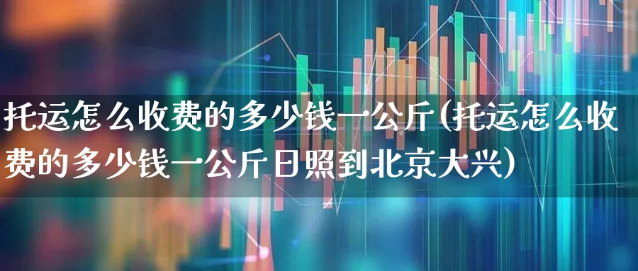 托运怎么收费的多少钱一公斤(托运怎么收费的多少钱一公斤日照到北京大兴)_https://www.jumanxin.com_上交所_第1张
