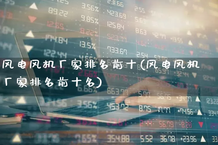 风电风机厂家排名前十(风电风机厂家排名前十名)_https://www.jumanxin.com_创业板_第1张