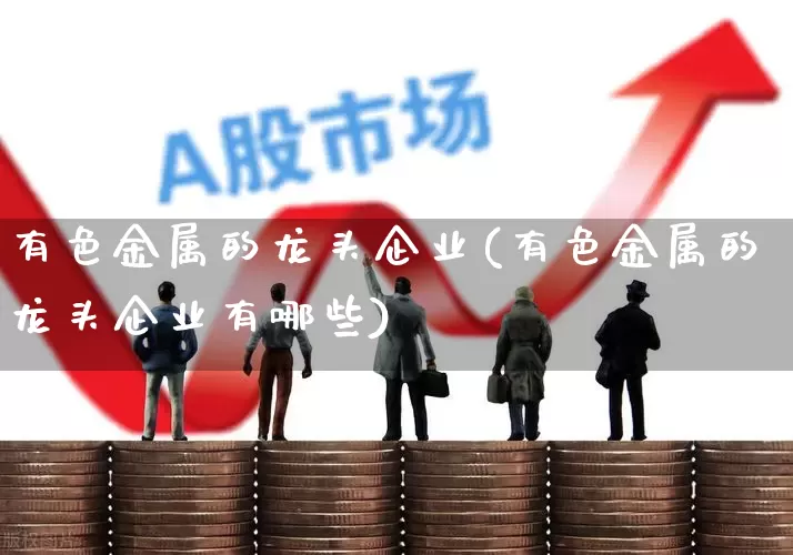 有色金属的龙头企业(有色金属的龙头企业有哪些)_https://www.jumanxin.com_上交所_第1张