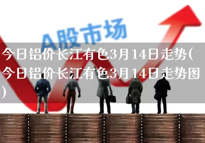 今日铝价长江有色3月14日走势(今日铝价长江有色3月14日走势图)_https://www.jumanxin.com_科创板_第1张