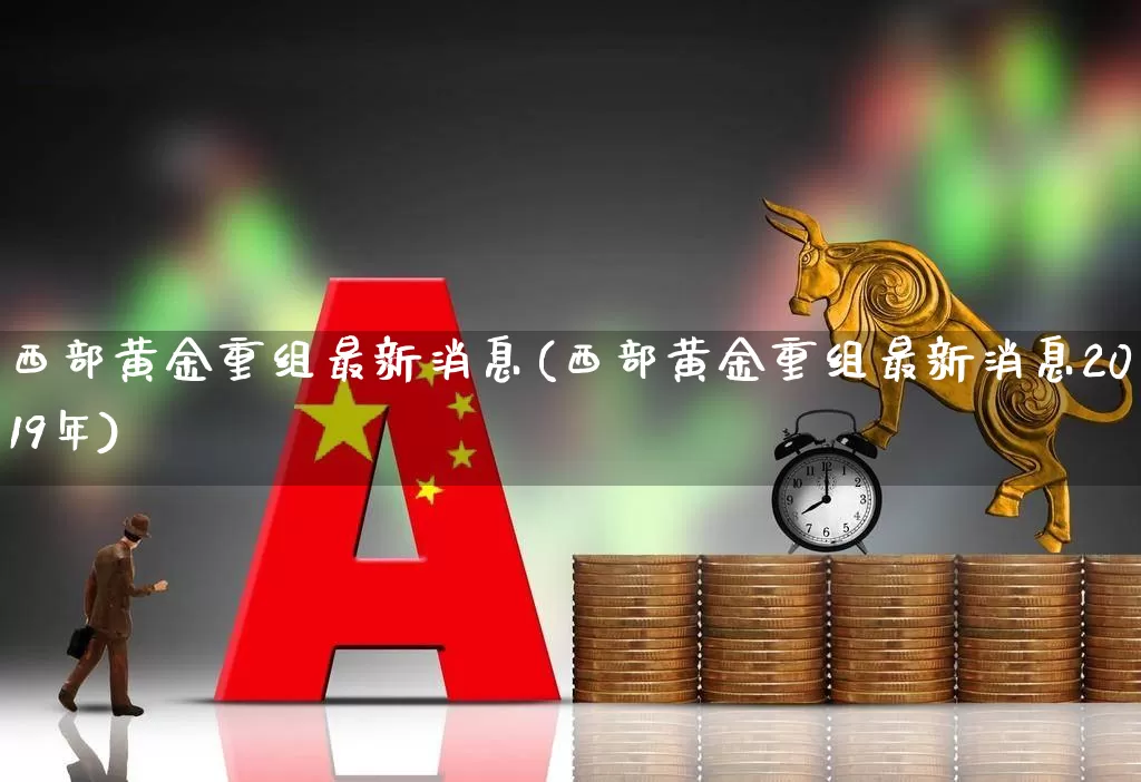 西部黄金重组最新消息(西部黄金重组最新消息2019年)_https://www.jumanxin.com_上交所_第1张