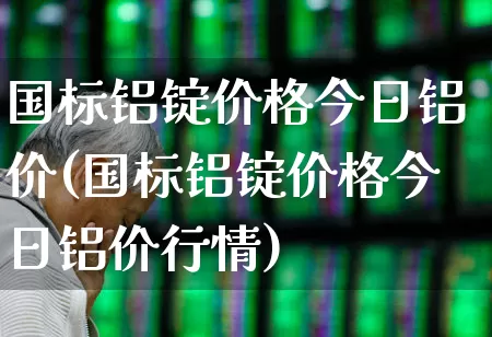 国标铝锭价格今日铝价(国标铝锭价格今日铝价行情)_https://www.jumanxin.com_上交所_第1张