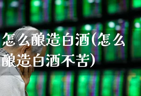 怎么酿造白酒(怎么酿造白酒不苦)_https://www.jumanxin.com_北交所_第1张