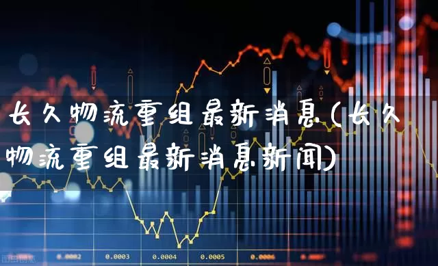长久物流重组最新消息(长久物流重组最新消息新闻)_https://www.jumanxin.com_深交所_第1张