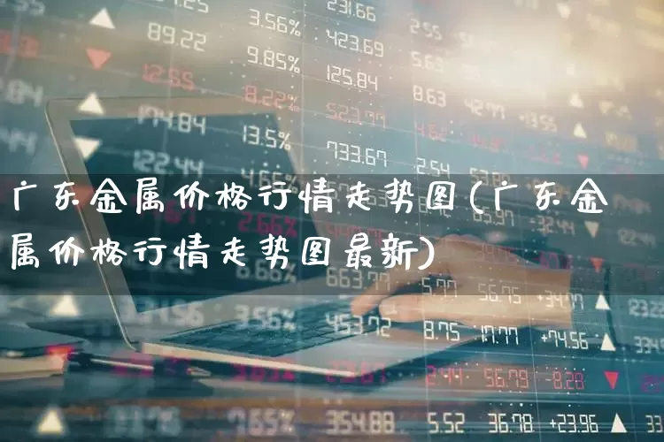 广东金属价格行情走势图(广东金属价格行情走势图最新)_https://www.jumanxin.com_科创板_第1张