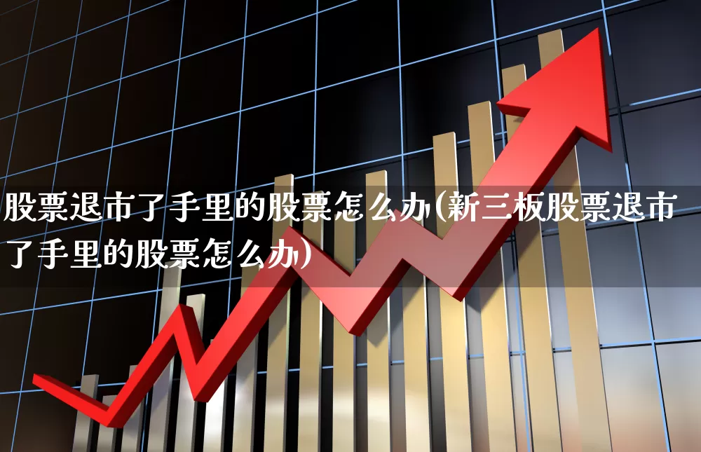 股票退市了手里的股票怎么办(新三板股票退市了手里的股票怎么办)_https://www.jumanxin.com_创业板_第1张