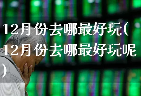 12月份去哪最好玩(12月份去哪最好玩呢)_https://www.jumanxin.com_北交所_第1张