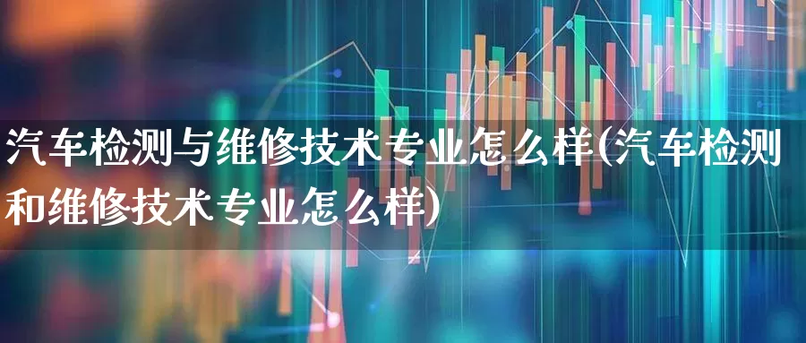 汽车检测与维修技术专业怎么样(汽车检测和维修技术专业怎么样)_https://www.jumanxin.com_北交所_第1张