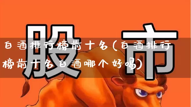 白酒排行榜前十名(白酒排行榜前十名白酒哪个好喝)_https://www.jumanxin.com_北交所_第1张