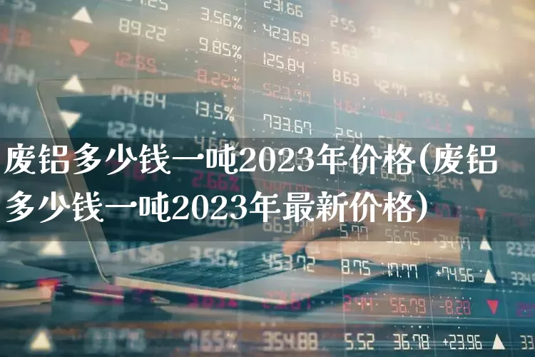 废铝多少钱一吨2023年价格(废铝多少钱一吨2023年最新价格)_https://www.jumanxin.com_创业板_第1张