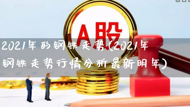 2021年的钢铁走势(2021年钢铁走势行情分析最新明年)_https://www.jumanxin.com_科创板_第1张