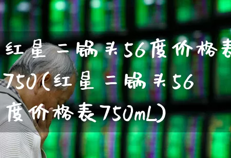 红星二锅头56度价格表750(红星二锅头56度价格表750mL)_https://www.jumanxin.com_北交所_第1张