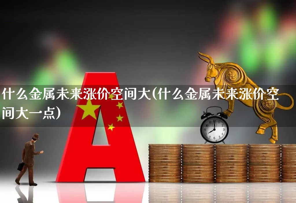 什么金属未来涨价空间大(什么金属未来涨价空间大一点)_https://www.jumanxin.com_北交所_第1张