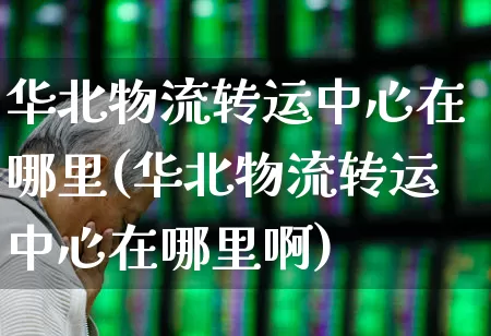 华北物流转运中心在哪里(华北物流转运中心在哪里啊)_https://www.jumanxin.com_创业板_第1张