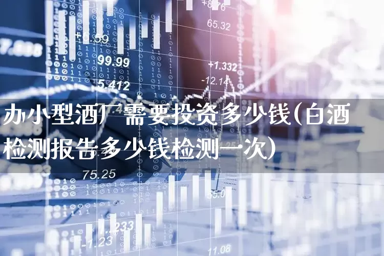 办小型酒厂需要投资多少钱(白酒检测报告多少钱检测一次)_https://www.jumanxin.com_深交所_第1张