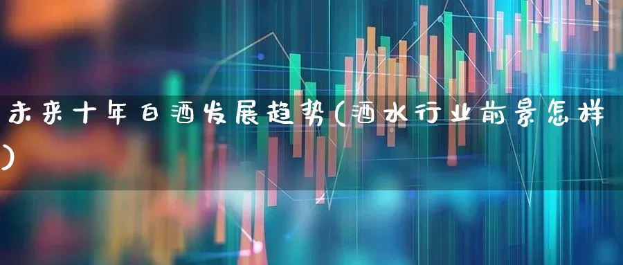 未来十年白酒发展趋势(酒水行业前景怎样)_https://www.jumanxin.com_创业板_第1张